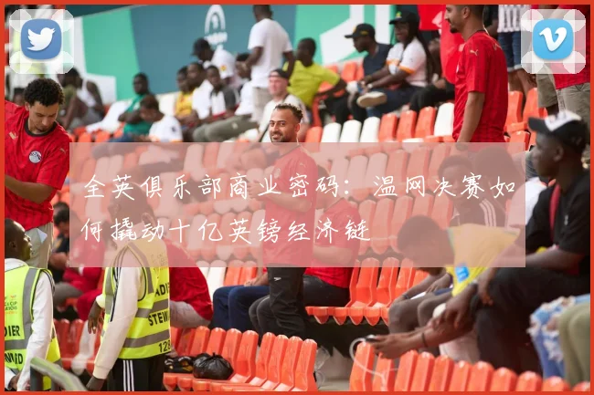 全英俱乐部商业密码：温网决赛如何撬动十亿英镑经济链