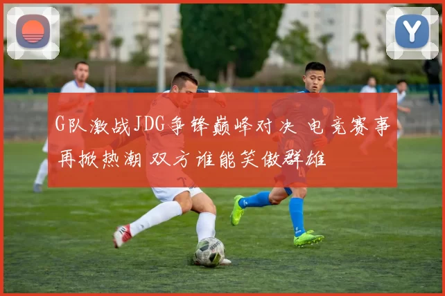 G队激战JDG争锋巅峰对决 电竞赛事再掀热潮 双方谁能笑傲群雄