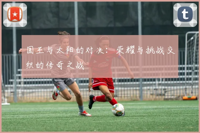 国王与太阳的对决：荣耀与挑战交织的传奇之战