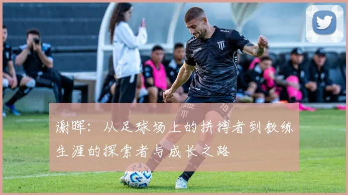 谢晖：从足球场上的拼搏者到教练生涯的探索者与成长之路