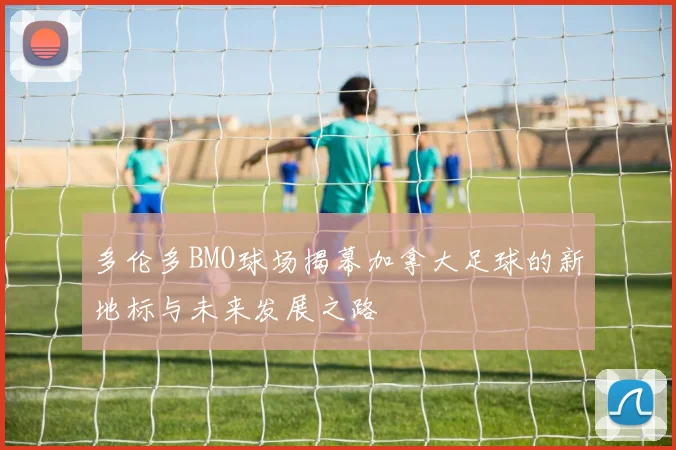 多伦多BMO球场揭幕加拿大足球的新地标与未来发展之路