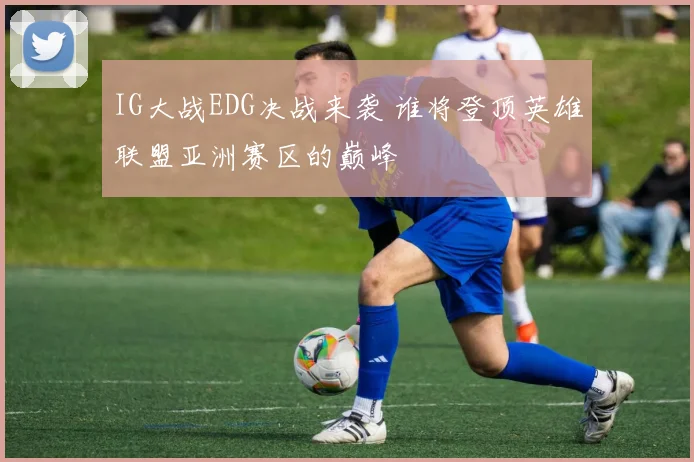 IG大战EDG决战来袭 谁将登顶英雄联盟亚洲赛区的巅峰