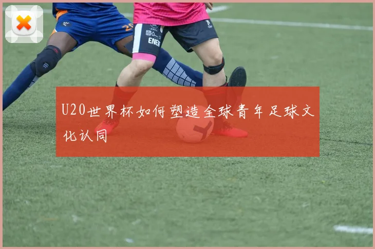 U20世界杯如何塑造全球青年足球文化认同