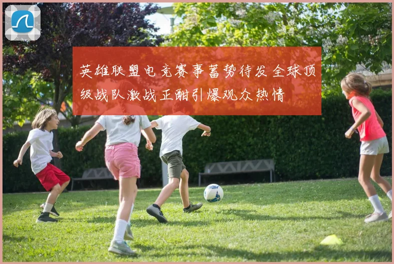 英雄联盟电竞赛事蓄势待发全球顶级战队激战正酣引爆观众热情