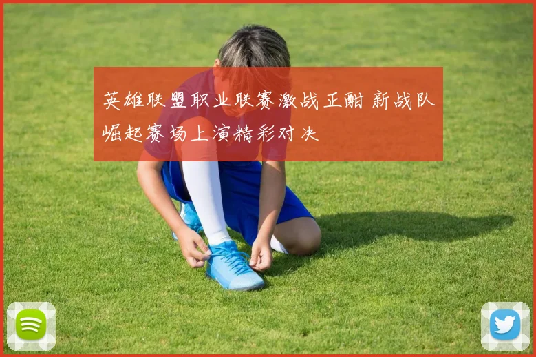 英雄联盟职业联赛激战正酣 新战队崛起赛场上演精彩对决