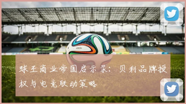 球王商业帝国启示录：贝利品牌授权与电竞联动策略