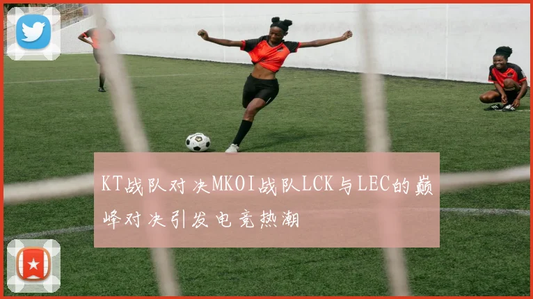 KT战队对决MKOI战队LCK与LEC的巅峰对决引发电竞热潮