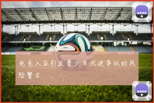 电竞入亚引发青少年沉迷争议的风险警示
