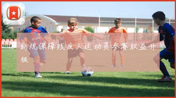 新规保障残疾人运动员参赛权益升级