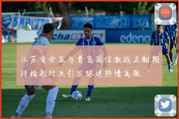 江苏肯帝亚与青岛国信激战正酣期待精彩对决引发球迷热情高涨