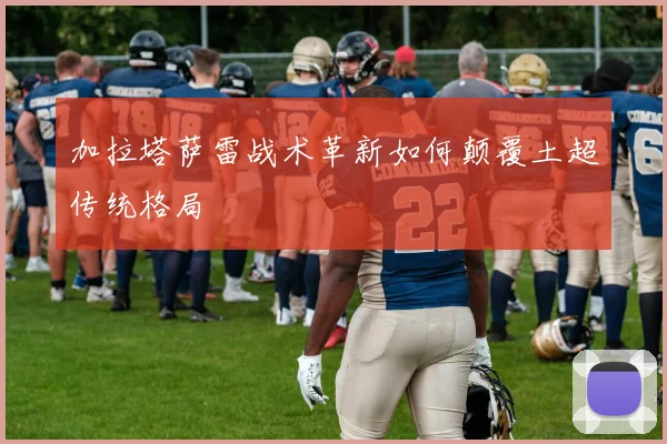 加拉塔萨雷战术革新如何颠覆土超传统格局