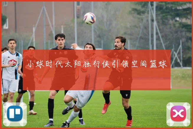 小球时代太阳独行侠引领空间篮球
