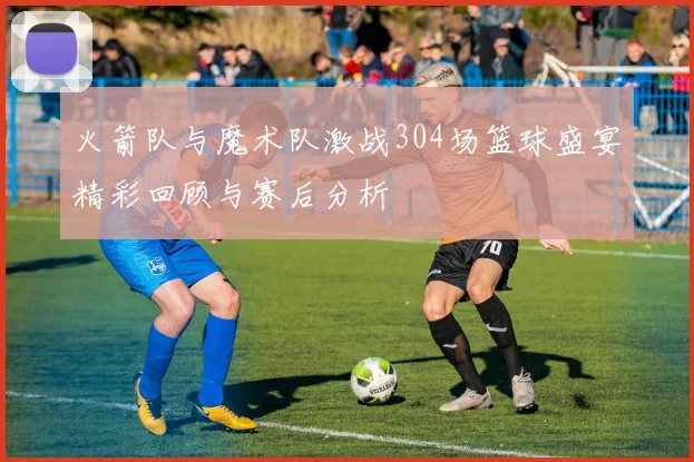 火箭队与魔术队激战304场篮球盛宴精彩回顾与赛后分析